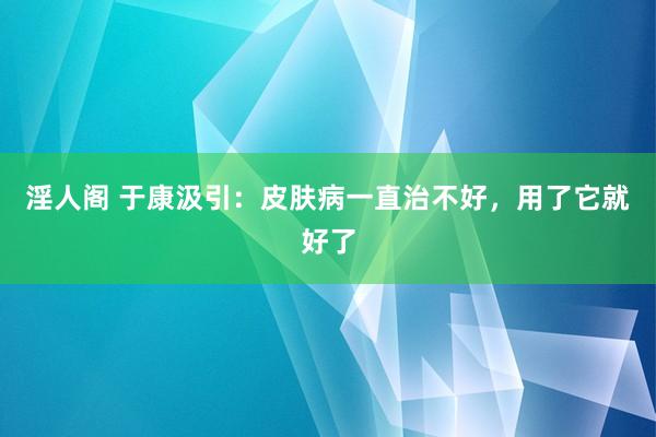 淫人阁 于康汲引：皮肤病一直治不好，用了它就好了