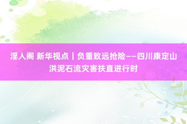 淫人阁 新华视点｜负重致远抢险——四川康定山洪泥石流灾害扶直进行时