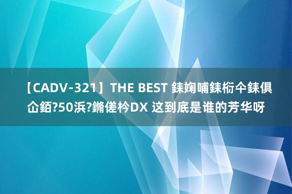 【CADV-321】THE BEST 銇婅哺銇椼仐銇俱仚銆?50浜?鏅傞枔DX 这到底是谁的芳华呀