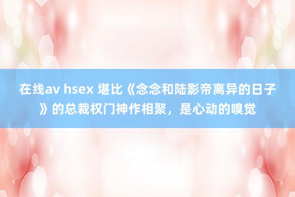 在线av hsex 堪比《念念和陆影帝离异的日子》的总裁权门神作相聚，是心动的嗅觉