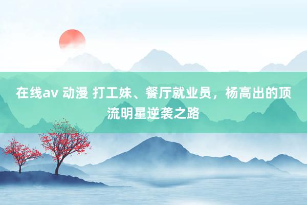 在线av 动漫 打工妹、餐厅就业员，杨高出的顶流明星逆袭之路