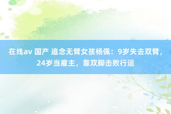 在线av 国产 追念无臂女孩杨佩：9岁失去双臂，24岁当雇主，靠双脚击败行运