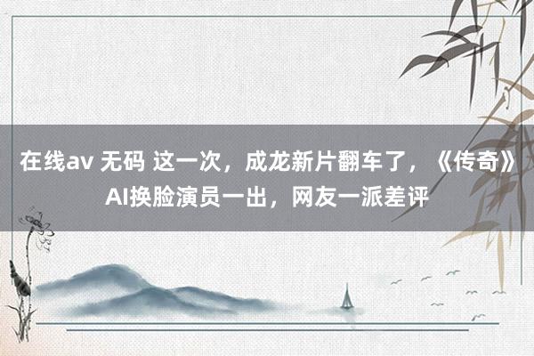 在线av 无码 这一次，成龙新片翻车了，《传奇》AI换脸演员一出，网友一派差评