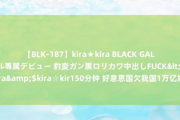 【BLK-187】kira★kira BLACK GAL DEBUT 日焼け黒ギャル専属デビュー 豹変ガン黒ロリカワ中出しFUCK</a>2014-10-19kira☆kira&$kira☆kir150分钟 好意思国欠我国1万亿好意思元！为何我国要借给好意思国钱，万一好意思国赖账咋整