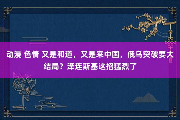 动漫 色情 又是和道，又是来中国，俄乌突破要大结局？泽连斯基这招猛烈了