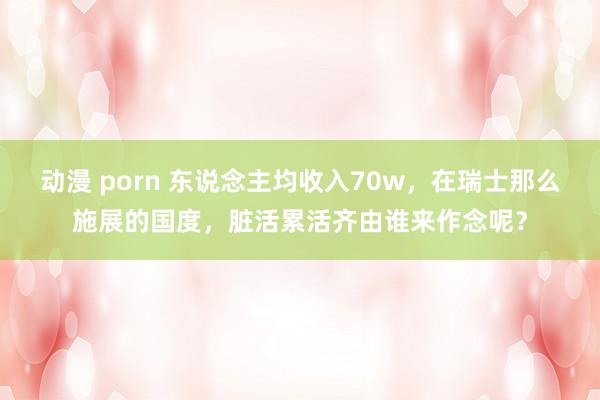 动漫 porn 东说念主均收入70w，在瑞士那么施展的国度，脏活累活齐由谁来作念呢？