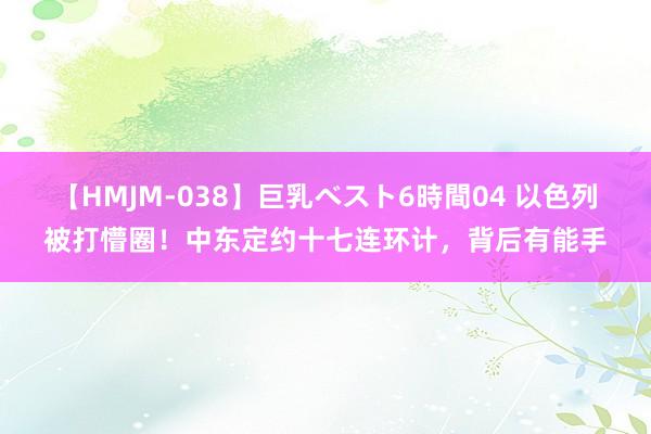 【HMJM-038】巨乳ベスト6時間04 以色列被打懵圈！中东定约十七连环计，背后有能手