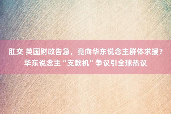 肛交 英国财政告急，竟向华东说念主群体求援？华东说念主“支款机”争议引全球热议