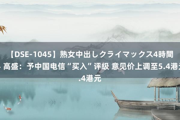 【DSE-1045】熟女中出しクライマックス4時間 4 高盛：予中国电信“买入”评级 意见价上调至5.4港元