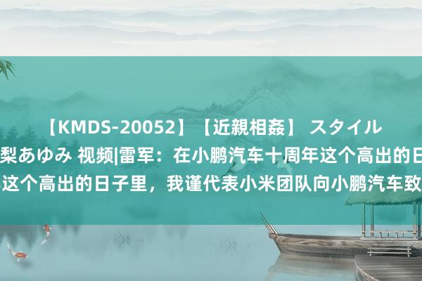 【KMDS-20052】【近親相姦】 スタイル抜群な僕の叔母さん 高梨あゆみ 视频|雷军：在小鹏汽车十周年这个高出的日子里，我谨代表小米团队向小鹏汽车致以最诚实的道贺