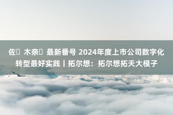 佐々木奈々最新番号 2024年度上市公司数字化转型最好实践丨拓尔想：拓尔想拓天大模子