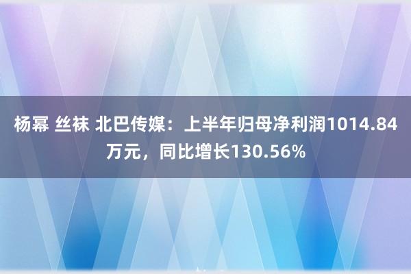 杨幂 丝袜 北巴传媒：上半年归母净利润1014.84万元，同比增长130.56%