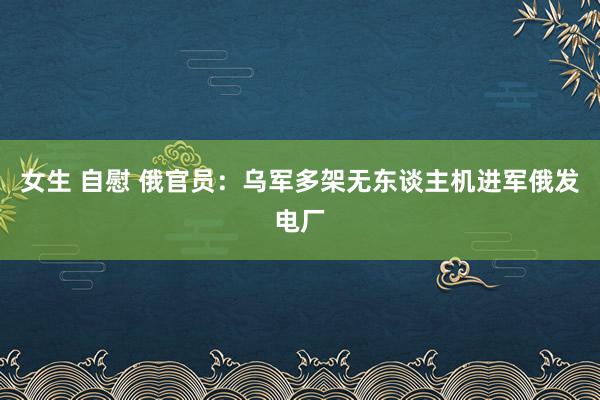 女生 自慰 俄官员：乌军多架无东谈主机进军俄发电厂