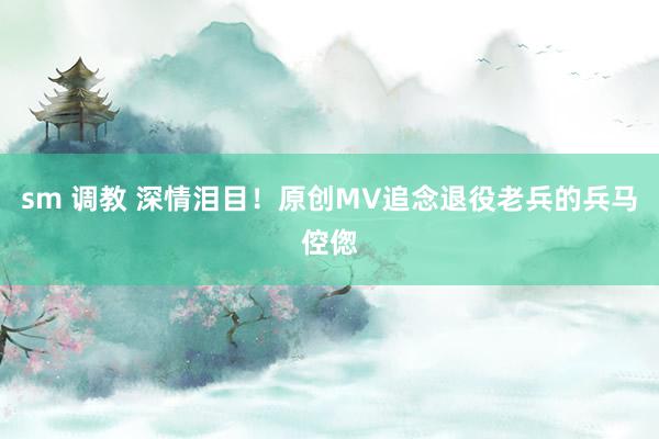 sm 调教 深情泪目！原创MV追念退役老兵的兵马倥偬