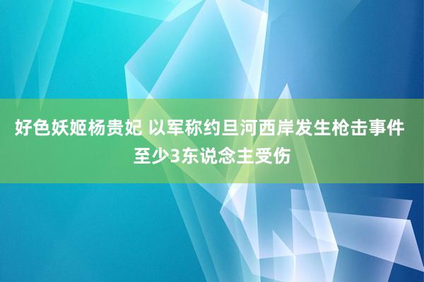 好色妖姬杨贵妃 以军称约旦河西岸发生枪击事件 至少3东说念主受伤