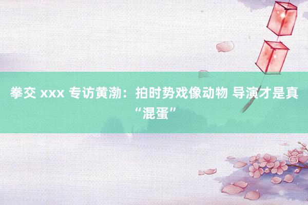 拳交 xxx 专访黄渤：拍时势戏像动物 导演才是真“混蛋”