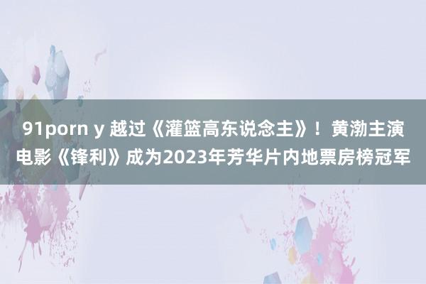 91porn y 越过《灌篮高东说念主》！黄渤主演电影《锋利》成为2023年芳华片内地票房榜冠军