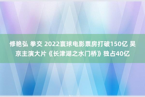 修艳弘 拳交 2022寰球电影票房打破150亿 吴京主演大片《长津湖之水门桥》独占40亿