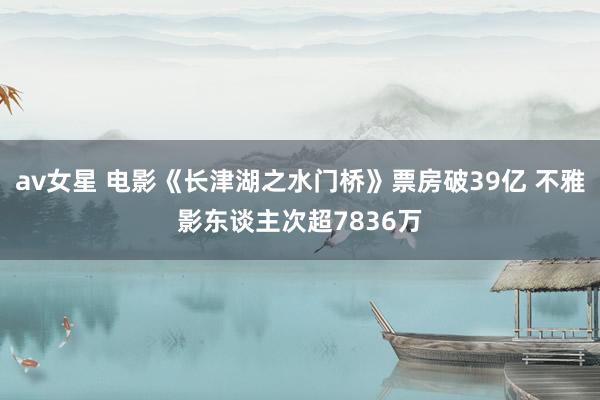 av女星 电影《长津湖之水门桥》票房破39亿 不雅影东谈主次超7836万