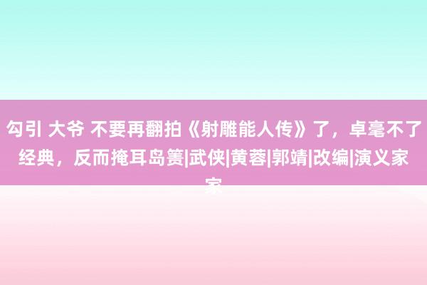 勾引 大爷 不要再翻拍《射雕能人传》了，卓毫不了经典，反而掩耳岛箦|武侠|黄蓉|郭靖|改编|演义家