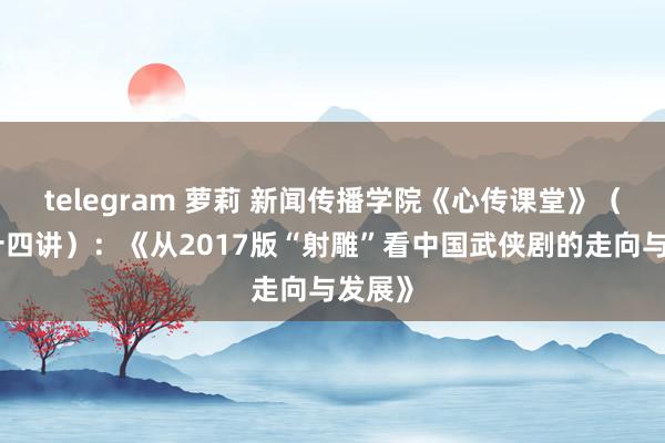 telegram 萝莉 新闻传播学院《心传课堂》（第五十四讲）：《从2017版“射雕”看中国武侠剧的走向与发展》