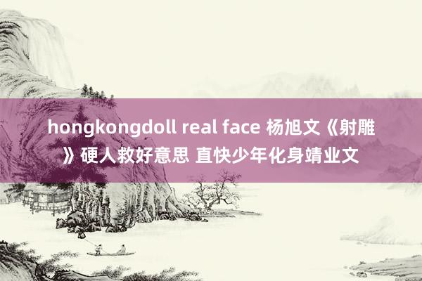 hongkongdoll real face 杨旭文《射雕》硬人救好意思 直快少年化身靖业文