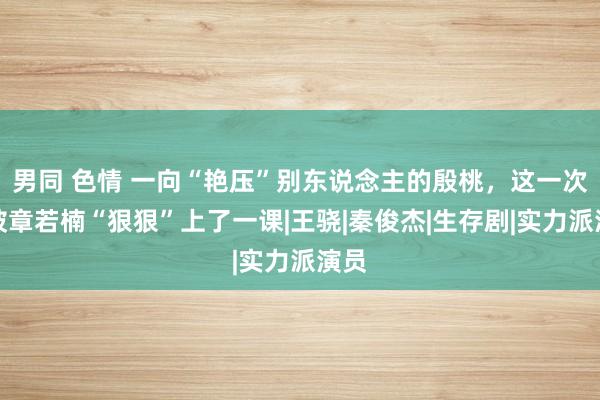 男同 色情 一向“艳压”别东说念主的殷桃，这一次，被章若楠“狠狠”上了一课|王骁|秦俊杰|生存剧|实力派演员