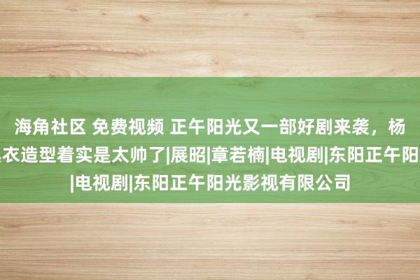 海角社区 免费视频 正午阳光又一部好剧来袭，杨洋领衔主演，黑衣造型着实是太帅了|展昭|章若楠|电视剧|东阳正午阳光影视有限公司