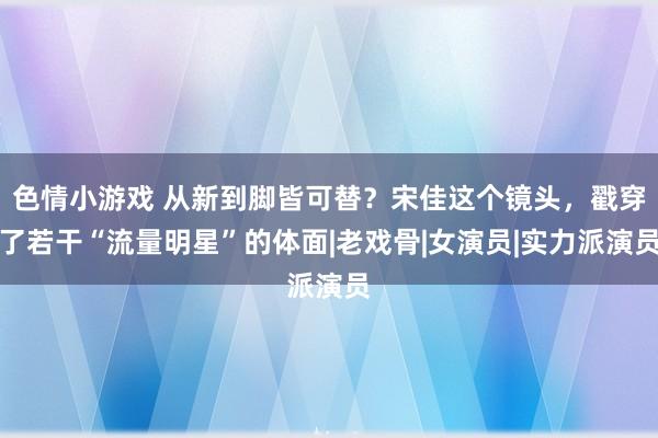 色情小游戏 从新到脚皆可替？宋佳这个镜头，戳穿了若干“流量明星”的体面|老戏骨|女演员|实力派演员