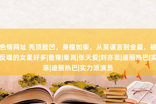 色情网址 秃顶脸凹，身瘦如柴，从吴谨言到金晨，被无效瘦身反噬的女星好多|鲁豫|秦岚|张天爱|刘亦菲|迪丽热巴|实力派演员