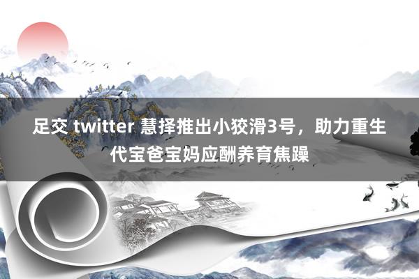 足交 twitter 慧择推出小狡滑3号，助力重生代宝爸宝妈应酬养育焦躁