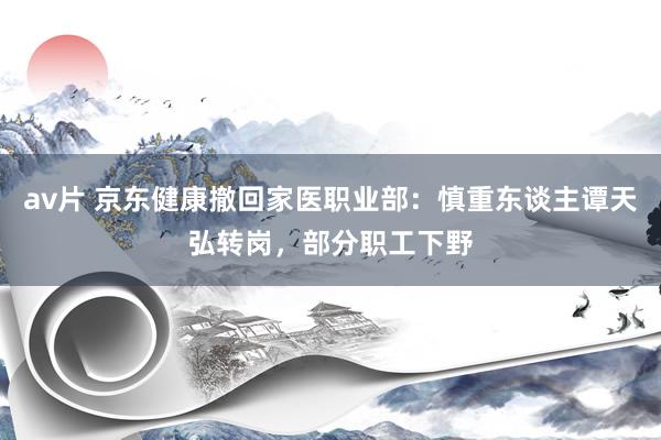 av片 京东健康撤回家医职业部：慎重东谈主谭天弘转岗，部分职工下野