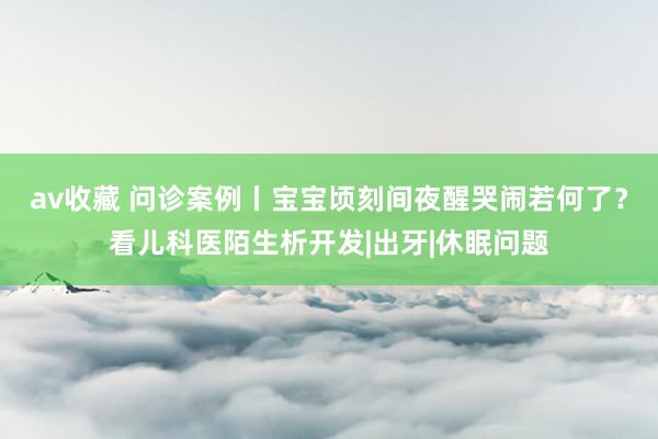 av收藏 问诊案例丨宝宝顷刻间夜醒哭闹若何了？看儿科医陌生析开发|出牙|休眠问题