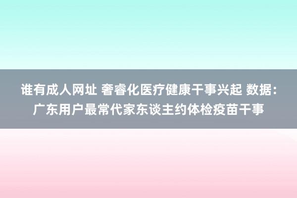 谁有成人网址 奢睿化医疗健康干事兴起 数据：广东用户最常代家东谈主约体检疫苗干事