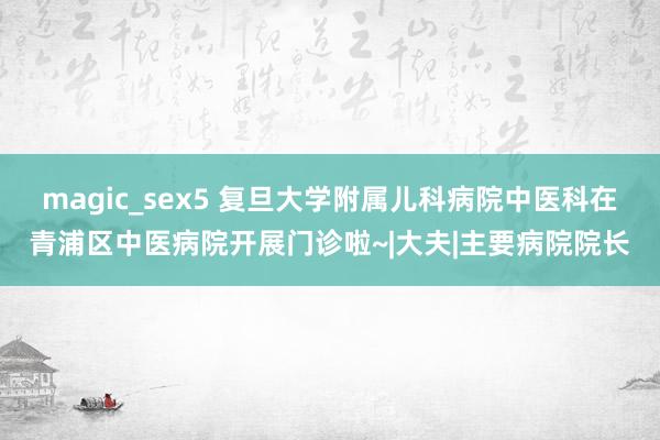 magic_sex5 复旦大学附属儿科病院中医科在青浦区中医病院开展门诊啦~|大夫|主要病院院长