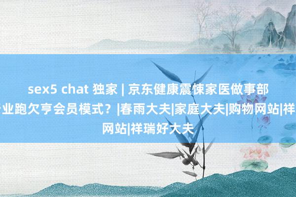 sex5 chat 独家 | 京东健康震悚家医做事部，医疗行业跑欠亨会员模式？|春雨大夫|家庭大夫|购物网站|祥瑞好大夫