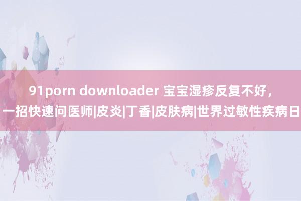 91porn downloader 宝宝湿疹反复不好，一招快速问医师|皮炎|丁香|皮肤病|世界过敏性疾病日