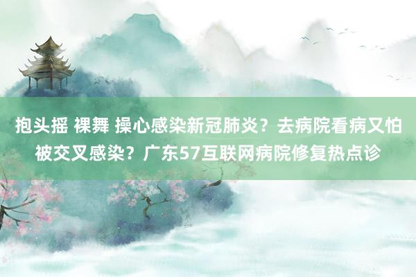 抱头摇 裸舞 操心感染新冠肺炎？去病院看病又怕被交叉感染？广东57互联网病院修复热点诊