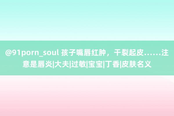 @91porn_soul 孩子嘴唇红肿，干裂起皮……注意是唇炎|大夫|过敏|宝宝|丁香|皮肤名义