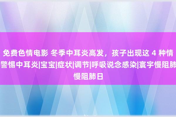 免费色情电影 冬季中耳炎高发，孩子出现这 4 种情况警惕中耳炎|宝宝|症状|调节|呼吸说念感染|寰宇慢阻肺日