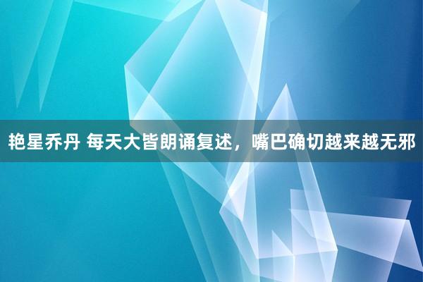 艳星乔丹 每天大皆朗诵复述，嘴巴确切越来越无邪